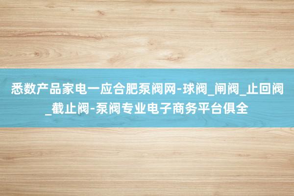 悉数产品家电一应合肥泵阀网-球阀_闸阀_止回阀_截止阀-泵阀专业电子商务平台俱全