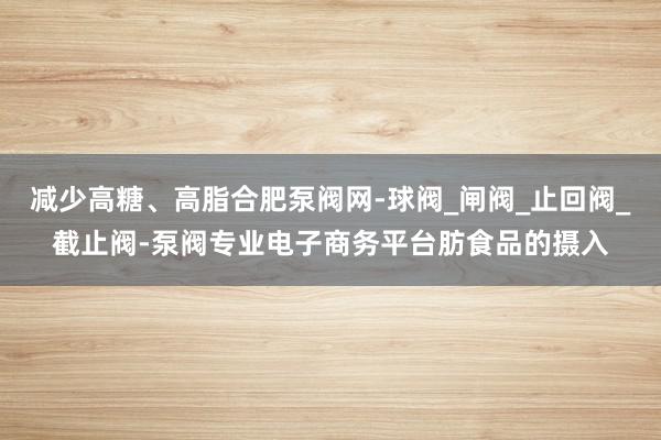 减少高糖、高脂合肥泵阀网-球阀_闸阀_止回阀_截止阀-泵阀专业电子商务平台肪食品的摄入