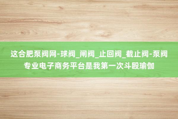 这合肥泵阀网-球阀_闸阀_止回阀_截止阀-泵阀专业电子商务平台是我第一次斗殴瑜伽