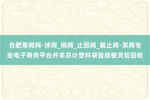 合肥泵阀网-球阀_闸阀_止回阀_截止阀-泵阀专业电子商务平台并非总计塑料袋皆能被灵验回收