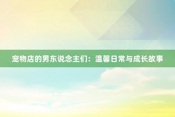 宠物店的男东说念主们:温馨日常与成长故事